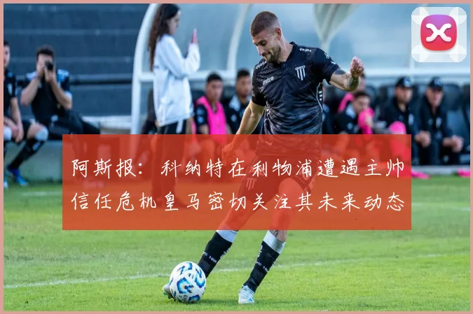 阿斯报：科纳特在利物浦遭遇主帅信任危机皇马密切关注其未来动态