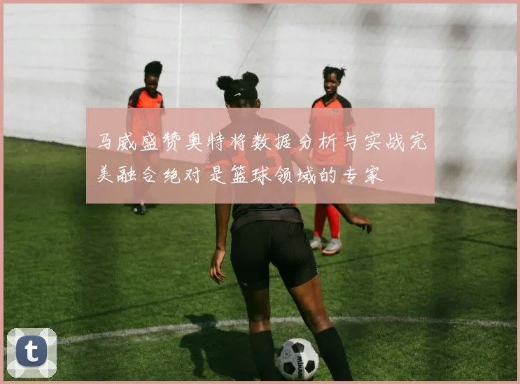 马威盛赞奥特将数据分析与实战完美融合绝对是篮球领域的专家