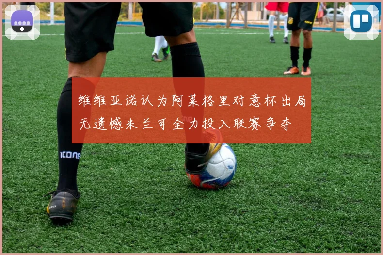 维维亚诺认为阿莱格里对意杯出局无遗憾米兰可全力投入联赛争夺