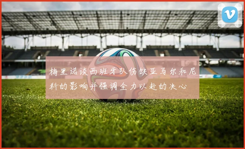 梅里诺谈西班牙队伤缺亚马尔和尼科的影响并强调全力以赴的决心