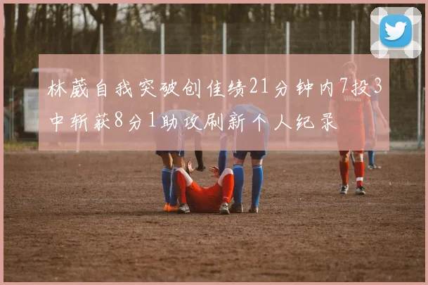 林葳自我突破创佳绩21分钟内7投3中斩获8分1助攻刷新个人纪录