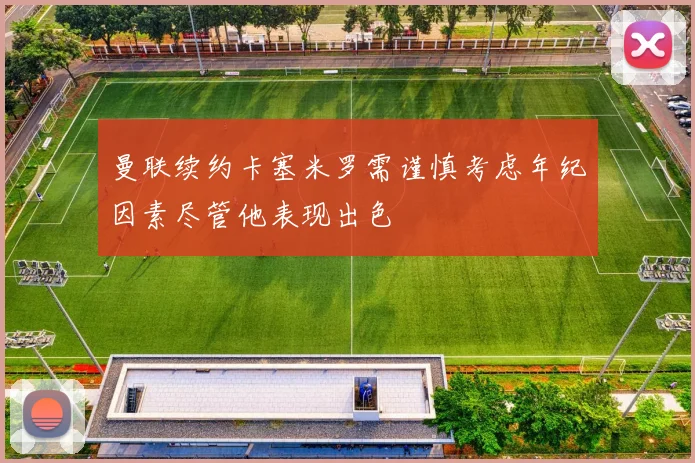 曼联续约卡塞米罗需谨慎考虑年纪因素尽管他表现出色