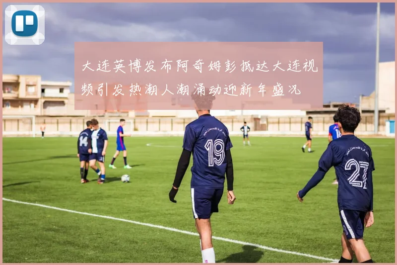 大连英博发布阿奇姆彭抵达大连视频引发热潮人潮涌动迎新年盛况