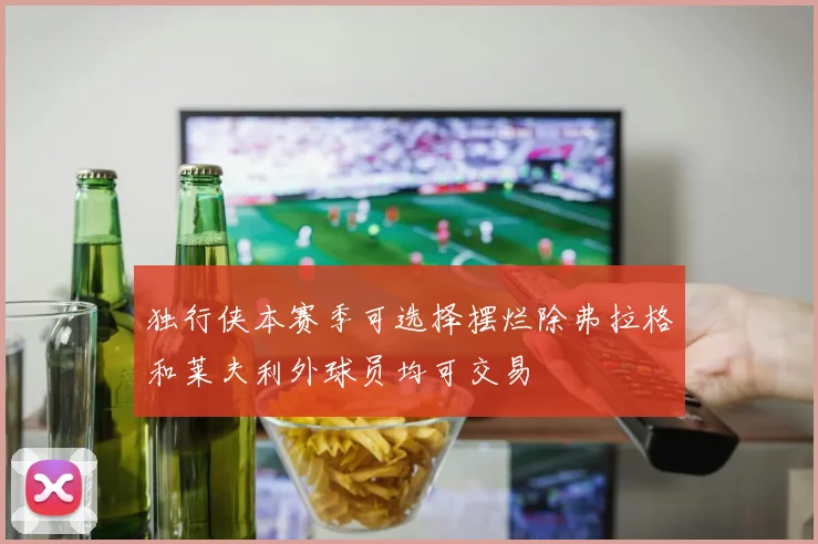 独行侠本赛季可选择摆烂除弗拉格和莱夫利外球员均可交易