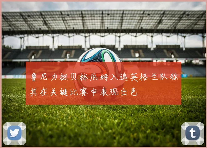 鲁尼力挺贝林厄姆入选英格兰队称其在关键比赛中表现出色