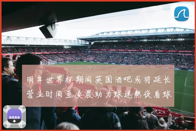 明年世界杯期间英国酒吧或将延长营业时间至凌晨助力球迷熬夜看球