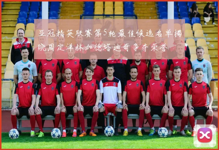 亚冠精英联赛第5轮最佳候选名单揭晓周定洋林加德塔迪奇争夺荣誉