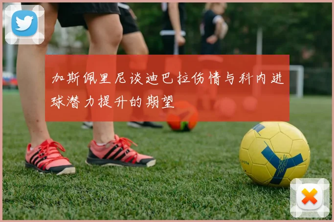加斯佩里尼谈迪巴拉伤情与科内进球潜力提升的期望