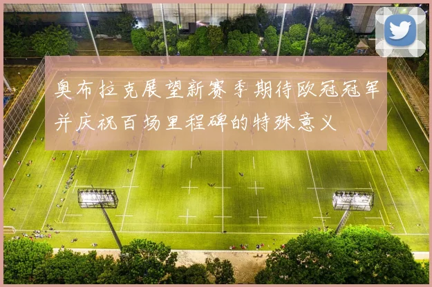 奥布拉克展望新赛季期待欧冠冠军并庆祝百场里程碑的特殊意义