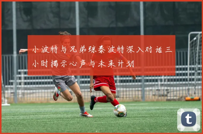 小波特与兄弟琼泰波特深入对话三小时揭示心声与未来计划