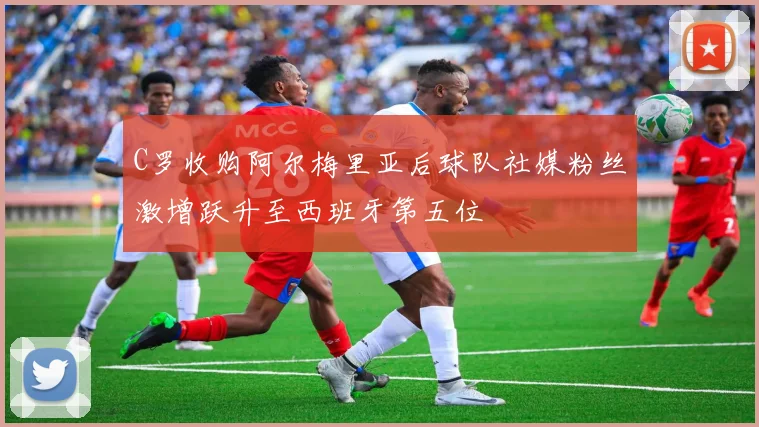 C罗收购阿尔梅里亚后球队社媒粉丝激增跃升至西班牙第五位