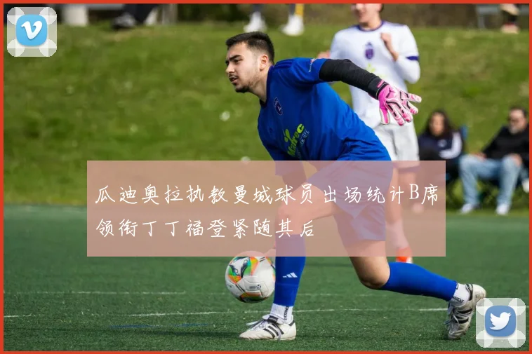 瓜迪奥拉执教曼城球员出场统计B席领衔丁丁福登紧随其后