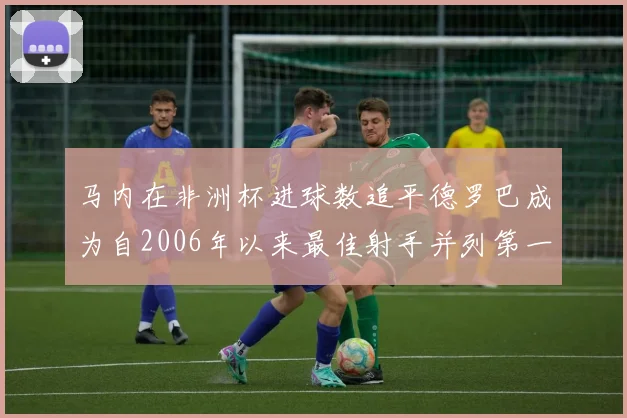 马内在非洲杯进球数追平德罗巴成为自2006年以来最佳射手并列第一人