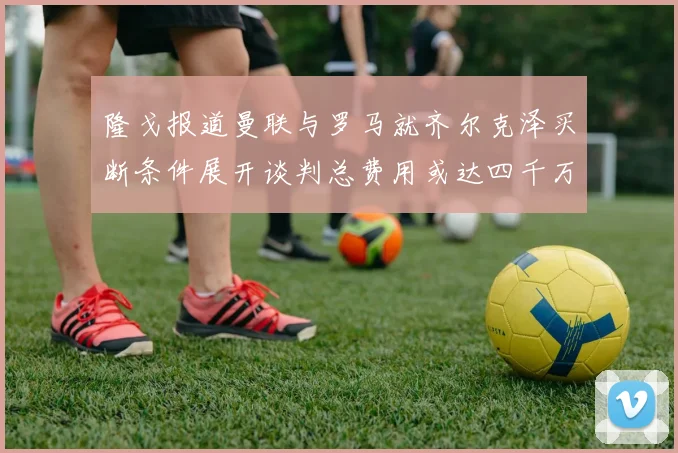 隆戈报道曼联与罗马就齐尔克泽买断条件展开谈判总费用或达四千万欧元