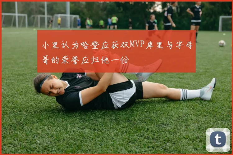 小里认为哈登应获双MVP库里与字母哥的荣誉应归他一份