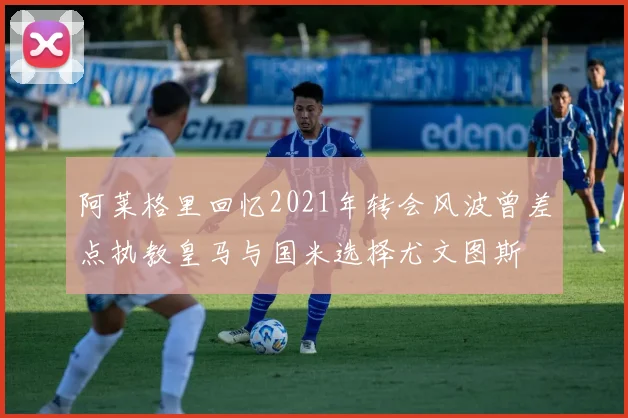 阿莱格里回忆2021年转会风波曾差点执教皇马与国米选择尤文图斯