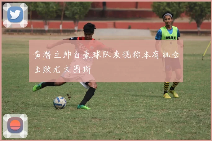 黄潜主帅自豪球队表现称本有机会击败尤文图斯