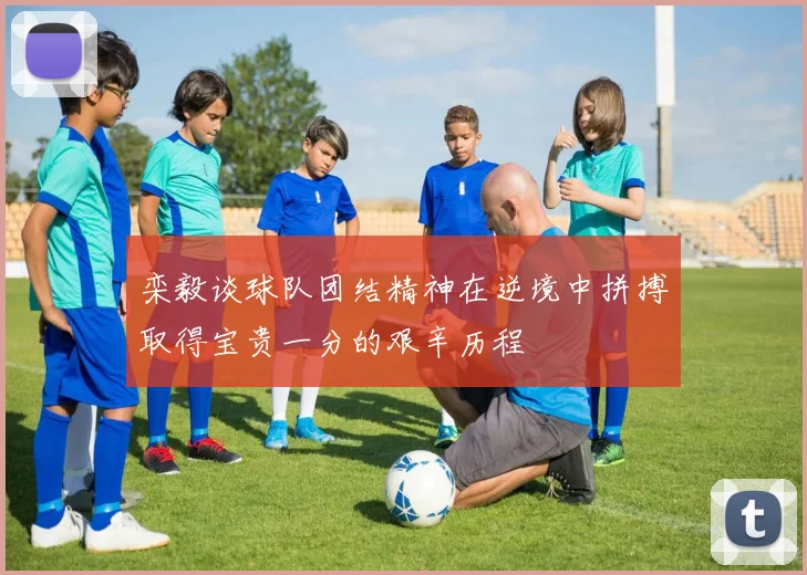 栾毅谈球队团结精神在逆境中拼搏取得宝贵一分的艰辛历程