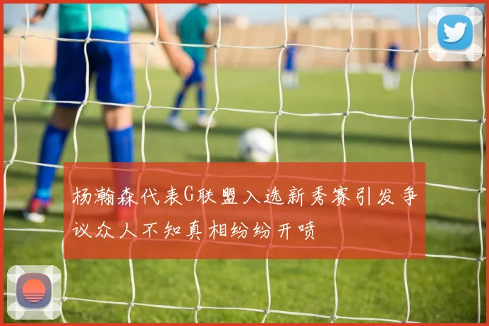 杨瀚森代表G联盟入选新秀赛引发争议众人不知真相纷纷开喷