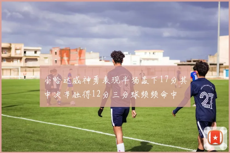 小哈达威神勇表现半场轰下17分其中次节独得12分三分球频频命中