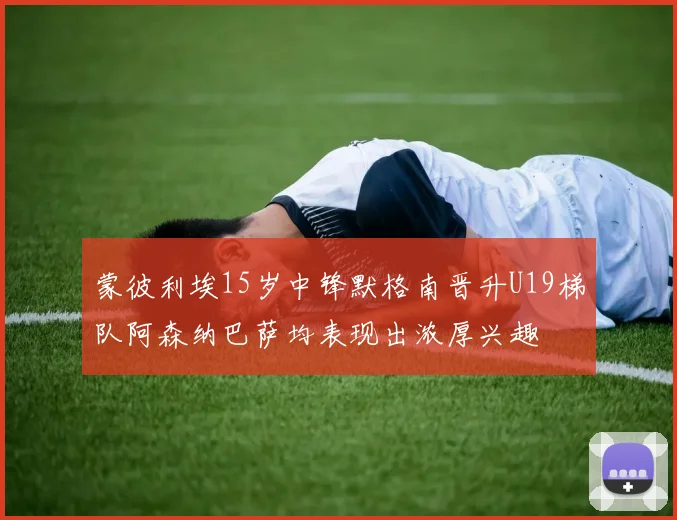 蒙彼利埃15岁中锋默格南晋升U19梯队阿森纳巴萨均表现出浓厚兴趣