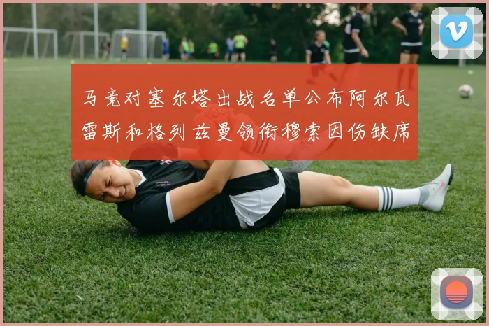 马竞对塞尔塔出战名单公布阿尔瓦雷斯和格列兹曼领衔穆索因伤缺席