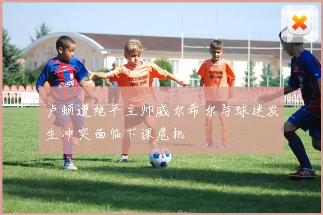 卢顿遭绝平主帅威尔希尔与球迷发生冲突面临下课危机