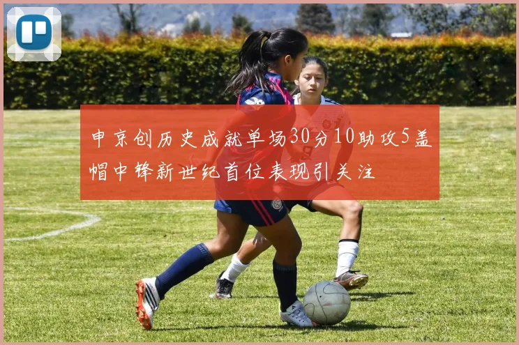 申京创历史成就单场30分10助攻5盖帽中锋新世纪首位表现引关注