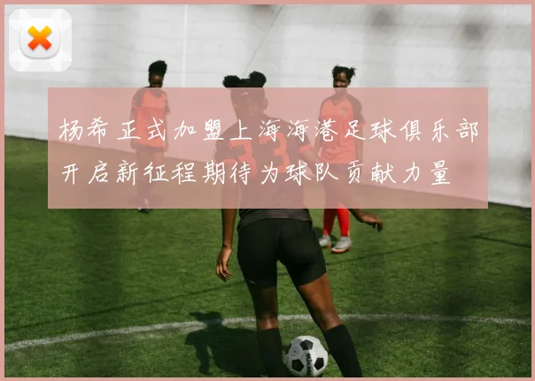 杨希正式加盟上海海港足球俱乐部开启新征程期待为球队贡献力量