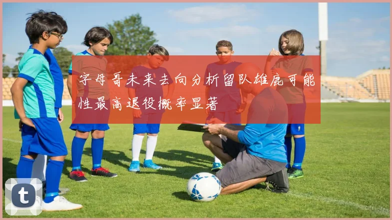 字母哥未来去向分析留队雄鹿可能性最高退役概率显著