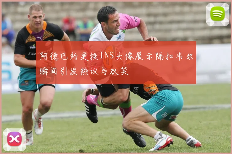 阿德巴约更换INS头像展示隔扣韦尔瞬间引发热议与欢笑